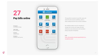 This app allows customers to pay bills, report and
check the status of power problems, submit a
meter reading and much more with My conEdison.
My conEdison makes it easy for customers to
manage their account, get outage and safety
information and communicate with Con Edison
Energy using their smartphone.
Link
https://play.google.com/store/apps/details?id=co
m.usablenet.coned
31
Pay bills online
Company
Con Edison Energy
App name
My conEdison
Country
United States
Category
Customer Self-Service
27
 