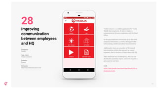 Veolia Connect is a mobile application for Veolia
Middle East employees. It aims to improve
communication between employees and the Head
Office.
In the app employees can be kept up to date with
company information, as well as being provided
with training, health and safety documentation.
Additionally there are a number of HR related
functionalities within the app such as: report
expenses, plan a vacation or share ideas with HQ.
If the employee has an emergency, they can use
the Health and Safety report, where the request is
processed in real time.
Link
https://play.google.com/store/apps/details?id=co
m.daxium.veolia
33
Improving
communication
between employees
and HQ
Company
Veolia
App name
Veolia Connect
Country
France
Category
Internal communication tool
28
 