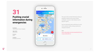 The app provides essential information during an
emergency situation such as power failure,
earthquake, tsunami or other disasters local to
Japanese regions.
Users are informed by push notifications in terms
of do’s and dont’s before, during, and after the
emergency situation.
Link
https://play.google.com/store/apps/details?id=jp.c
o.tepco.sokuho&hl=en
36
Pushing crucial
information during
emergencies
Company
Tokyo Electric Power Company
App name
TEPCO速報
Country
Japan
Category
Emergency Services
31
 