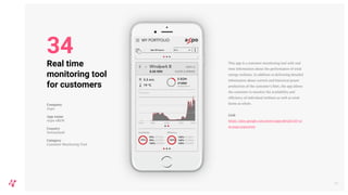 This app is a customer monitoring tool with real
time information about the performance of wind
energy turbines. In addition to delivering detailed
information about current and historical power
production of the customer's fleet, the app allows
the customer to monitor the availability and
efficiency of individual turbines as well as wind
farms as whole.
Link
https://play.google.com/store/apps/details?id=co
m.axpo.axpoxrem
39
Real time
monitoring tool
for customers
Company
Axpo
App name
Axpo xREM
Country
Switzerland
Category
Customer Monitoring Tool
34
 