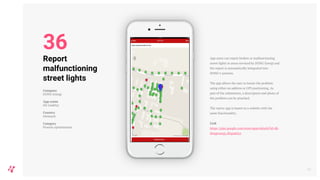 App users can report broken or malfunctioning
street lights in areas serviced by DONG Energi and
the report is automatically integrated into
DONG’s systems.
The app allows the user to locate the problem
using either an address or GPS positioning. As
part of the submission, a description and photo of
the problem can be attached.
The native app is based on a website with the
same functionality.
Link
https://play.google.com/store/apps/details?id=dk.
dongenergy.ditgadelys
42
Report
malfunctioning
street lights
Company
DONG Energi
App name
Dit Gadelys
Country
Denmark
Category
Process optimisation
36
 
