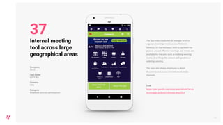 The app helps employees at manager level to
organise meetings/events across Northern
America. All the necessary tools to optimise the
process around effective meetings and events are
available for the user, such as booking meeting
rooms, describing the content and speakers or
ordering catering.
The apps also allows employees to share
documents and access internal social media
channels.
Link
https://play.google.com/store/apps/details?id=co
m.coreapps.android.followme.sena2016
43
Internal meeting
tool across large
geographical areas
Company
SUEZ
App name
SUEZ NA
Country
USA
Category
Employee process optimisation
37
 