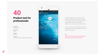 The app is designed to provide engineers and
technicians with efficient and accurate tools for
water treatment. App users can calculate units in
water treatment such as water hardness,
alkalinity, flow, pressure, mass and conductivity.
The user can also receive push notifications with
news from Kurita, product launches, lectures, case
studies and much more.
Link
https://play.google.com/store/apps/details?id=icl
watersolutions.atino.de.iclwatersolutions
47
Product tool for
professionals
Company
Kurita Europe
App name
Kurita
Country
Europe
Category
Converter tool for engineers and technicians
40
 