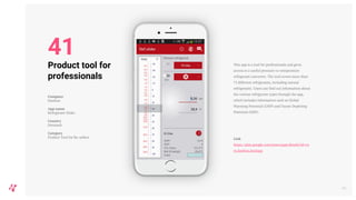 This app is a tool for professionals and gives
access to a useful pressure-to-temperature
refrigerant converter. The tool covers more than
75 different refrigerants, including natural
refrigerants. Users can find out information about
the various refrigerant types through the app,
which includes information such as Global
Warming Potential (GWP) and Ozone Depleting
Potential (ODP).
Link
https://play.google.com/store/apps/details?id=co
m.danfoss.koolapp
48
Product tool for
professionals
Company
Danfoss
App name
Refrigerant Slider
Country
Denmark
Category
Product Tool for Re-sellers
41
 