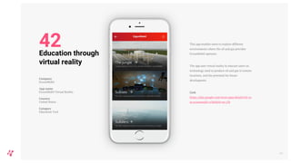 This app enables users to explore different
environments where the oil and gas provider
ExxonMobil operates.
The app uses virtual reality to educate users on
technology used to produce oil and gas in remote
locations, and the potential for future
development.
Link
https://play.google.com/store/apps/details?id=co
m.exxonmobil.vr360&hl=en_GB
49
Education through
virtual reality
Company
ExxonMobil
App name
ExxonMobil Virtual Reality
Country
United States
Category
Education Tool
42
 