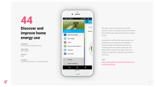 This app is a service for home users of DTE
services. It allows customers to keep track of their
gas and electricity usage and the finances related
to that.
Customers are notified with usage tips and sent
notifications when discounts are available. A
personal profile with information about the
residence gives the customer saving tips and
allows them to monitor the usage in real time.
Finally, the app offers challenges and rewards to
customers.
Link
https://play.google.com/store/apps/details?id=co
m.dteenergy.insight
52
Discover and
improve home
energy use
Company
DTE Corporate Energy Services
App name
DTE Insight
Country
USA
Category
Customer Self-Service + Loyalty program
44
 
