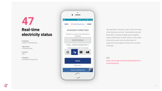 The app allows customers to get a real-time status
of the electricity network. Functionalities include
being able to manage multiple power suppliers,
request information on POD relative to the supply
of electricity power and view the history of
requests for each supplier of electricity recorded
in the app.
Link
https://play.google.com/store/apps/details?id=co
m.enel.guastienel
55
Real-time
electricity status
Company
Guasti e-distribuzione
App name
e-distribuzione
Country
Italy
Category
Customer Pricing Tool
47
 