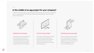 In the middle of an app project for your company?
Successful apps are about understanding
the business and the environment to
reveal the potential opportunities. We
analyse typically these areas: Enterprise
vs. Consumer, Business critical factors,
Stakeholders/Processes and Technology.
Mobility Services Strategy
59
We believe that successful apps are more than beautiful design and great code. A clear purpose, strong ties
to the user, and deep relation to your business and strategy is equally important. Here are 3 valuable
places to start the process.
Let’s facilitate an idea generation workshop
with carefully tailored brainstorming
exercises and sessions, with precise goals
for each of the exercises. This will be
followed up by prototyping, road mapping
and validation phases.
Proof of Concept Analysis
There is no doubt about the value added
when a neutral third party review your
app. We therefore offer a comprehensive
hardware test to verify whether your app
functions appropriately across the
devices and operating systems.
Evaluating existing app quality
 