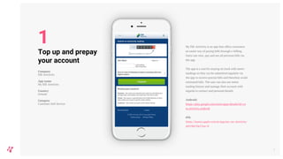 My SSE Airtricity is an app that offers customers
an easier way of paying bills through e-billing.
Users can view, pay and see all previous bills via
the app.
The app is a tool for staying on track with meter
readings as they can be submitted regularly via
the app to receive precise bills and therefore avoid
estimated bills. The user can also see meter
reading history and manage their account with
regards to contact and personal details.
Android:
https://play.google.com/store/apps/details?id=co
m.airtricity.android
iOS:
https://itunes.apple.com/ie/app/my-sse-airtricity/
id419867065?mt=8
6
Top up and prepay
your account
Company
SSE Airtricity
App name
My SSE Airtricity
Country
Ireland
Category
Customer Self-Service
1
 