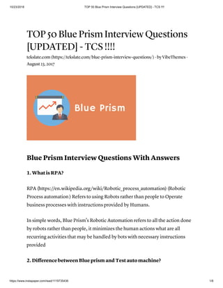 10/23/2018 TOP 50 Blue Prism Interview Questions [UPDATED] - TCS !!!!
https://www.instapaper.com/read/1119735436 1/8
TOP 50 Blue Prism Interview Questions
[UPDATED] - TCS !!!!
tekslate.com (https://tekslate.com/blue-prism-interview-questions/) · by VibeThemes ·
August 23, 2017
Blue Prism Interview Questions With Answers
1. What is RPA?
RPA (https://en.wikipedia.org/wiki/Robotic_process_automation) (Robotic
Process automation ) Refers to using Robots rather than people to Operate
business processes with instructions provided by Humans.
In simple words, Blue Prism’s Robotic Automation refers to all the action done
by robots rather than people, it minimizes the human actions what are all
recurring activities that may be handled by bots with necessary instructions
provided
2. Diﬀerence between Blue prism and Test auto machine?
 