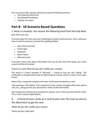 You can prevent SQL Injection attacks by using the following practices:
Use prepared statements
Use Stored Procedures
Validate user input
Part B - 10 Scenario Based Questions
1. Here's a situation- You receive the following email from the help desk:
Dear XYZ Email user,
To create space for more users we're deleting all inactive email accounts. Here's what you
have to send to save your account from getting deleted:
Name (first and last):
Email Login:
Password:
Date of birth:
Alternate email
If we don't receive the above information from you by the end of the week, your email
account will be terminated.
If you're a user what do you do? Justify your answer.
This email is a classic example of "phishing" — trying to trick you into "biting". The
justification is the generalized way of addressing the receiver which is used in mass spam
emails.
Above that, a corporate company will never ask for personal details on mail.
They want your information. Don't respond to email, instant messages (1M), texts, phone
calls, etc., asking you for your password or other private information.
You should never disclose your password to anyone, even if they say they work for UCSC,
ITS, or other campus organizations.
2. A friend of yours sends an e-card to your mail. You have to click on
the attachment to get the card.
What do you do? Justify your answer
There are four risks here:
 