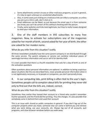 Some attachments contain viruses or other malicious programs, so just in general,
it's risky to open unknown or unsolicited attachments.
Also, in some cases just clicking on a malicious link can infect a computer, so unless
you are sure a link is safe, don't click on it.
Email addresses can be faked, so just because the email says it is from someone
you know, you can't be certain of this without checking with the person.
Finally, some websites and links look legitimate, but they're really hoaxes designed
to steal your information.
3. One of the staff members in XYZ subscribes to many free
magazines. Now, to activate her subscriptions one of the magazines
asked for her month of birth, second asked for her year of birth, the other
one asked for her maiden name.
What do you Infer from this situation? Justify.
All three newsletters probably have the same parent company or are distributed through
the same service. The parent company or service can combine individual pieces of
seemingly-harmless information and use or sell it for identity theft
It is even possible that there is a fourth newsletter that asks for a day of birth as one of
the activation questions
Often questions about personal information are optional. In addition to being suspicious
about situations like the one described here, never provide personal information when it
is not legitimately necessary, or to people or companies, you don't personally know.
4. In our computing labs, print billing is often tied to the user's login.
Sometimes people call to complain about bills for printing they never did
only to find out that the bills are, indeed, correct.
What do you Infer from this situation? Justify.
Sometimes they realize they loaned their account to a friend who couldn't remember
his/her password, and the friend did the printing. Thus the charges. It's also possible that
somebody came in behind them and used their account
This is an issue with shared or public computers in general. If you don't log out of the
computer properly when you leave, someone else can come in behind you and retrieve
what you were doing, use your accounts, etc. Always log out of all accounts, quit
programs, and close browser windows before you walk away.
 