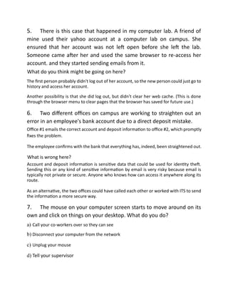 5. There is this case that happened in my computer lab. A friend of
mine used their yahoo account at a computer lab on campus. She
ensured that her account was not left open before she left the lab.
Someone came after her and used the same browser to re-access her
account. and they started sending emails from it.
What do you think might be going on here?
The first person probably didn't log out of her account, so the new person could just go to
history and access her account.
Another possibility is that she did log out, but didn't clear her web cache. (This is done
through the browser menu to clear pages that the browser has saved for future use.)
6. Two different offices on campus are working to straighten out an
error in an employee's bank account due to a direct deposit mistake.
Office #1 emails the correct account and deposit information to office #2, which promptly
fixes the problem.
The employee confirms with the bank that everything has, indeed, been straightened out.
What is wrong here?
Account and deposit information is sensitive data that could be used for identity theft.
Sending this or any kind of sensitive information by email is very risky because email is
typically not private or secure. Anyone who knows how can access it anywhere along its
route.
As an alternative, the two offices could have called each other or worked with ITS to send
the information a more secure way.
7. The mouse on your computer screen starts to move around on its
own and click on things on your desktop. What do you do?
a) Call your co-workers over so they can see
b) Disconnect your computer from the network
c) Unplug your mouse
d) Tell your supervisor
 