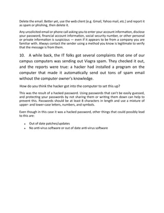 Delete the email. Better yet, use the web client (e.g. Gmail, Yahoo mail, etc.) and report it
as spam or phishing, then delete it.
Any unsolicited email or phone call asking you to enter your account information, disclose
your password, financial account information, social security number, or other personal
or private information is suspicious — even if it appears to be from a company you are
familiar with. Always contact the sender using a method you know is legitimate to verify
that the message is from them.
10. A while back, the IT folks got several complaints that one of our
campus computers was sending out Viagra spam. They checked it out,
and the reports were true: a hacker had installed a program on the
computer that made it automatically send out tons of spam email
without the computer owner's knowledge.
How do you think the hacker got into the computer to set this up?
This was the result of a hacked password. Using passwords that can't be easily guessed,
and protecting your passwords by not sharing them or writing them down can help to
prevent this. Passwords should be at least 8 characters in length and use a mixture of
upper- and lower-case letters, numbers, and symbols.
Even though in this case it was a hacked password, other things that could possibly lead
to this are:
Out of date patches/updates
No anti-virus software or out of date anti-virus software
 