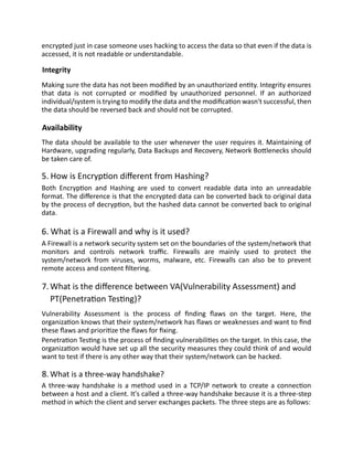 encrypted just in case someone uses hacking to access the data so that even if the data is
accessed, it is not readable or understandable.
Integrity
Making sure the data has not been modified by an unauthorized entity. Integrity ensures
that data is not corrupted or modified by unauthorized personnel. If an authorized
individual/system is trying to modify the data and the modification wasn't successful, then
the data should be reversed back and should not be corrupted.
Availability
The data should be available to the user whenever the user requires it. Maintaining of
Hardware, upgrading regularly, Data Backups and Recovery, Network Bottlenecks should
be taken care of.
5. How is Encryption different from Hashing?
Both Encryption and Hashing are used to convert readable data into an unreadable
format. The difference is that the encrypted data can be converted back to original data
by the process of decryption, but the hashed data cannot be converted back to original
data.
6. What is a Firewall and why is it used?
A Firewall is a network security system set on the boundaries of the system/network that
monitors and controls network traffic. Firewalls are mainly used to protect the
system/network from viruses, worms, malware, etc. Firewalls can also be to prevent
remote access and content filtering.
7.What is the difference between VA(Vulnerability Assessment) and
PT(Penetration Testing)?
Vulnerability Assessment is the process of finding flaws on the target. Here, the
organization knows that their system/network has flaws or weaknesses and want to find
these flaws and prioritize the flaws for fixing.
Penetration Testing is the process of finding vulnerabilities on the target. In this case, the
organization would have set up all the security measures they could think of and would
want to test if there is any other way that their system/network can be hacked.
8.What is a three-way handshake?
A three-way handshake is a method used in a TCP/IP network to create a connection
between a host and a client. It's called a three-way handshake because it is a three-step
method in which the client and server exchanges packets. The three steps are as follows:
 