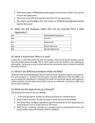 1. The client sends a SYN(Synchronize) packet to the server check if the server
is up or has open ports
2. The server sends SYN-ACK packet to the client if it has open ports
3. The client acknowledges this and sends an ACK(Acknowledgment) packet
back to the server
9. What are the response codes that can be received from a Web
Application?
Ixx Informational responses
2xx Success
3xx Redirection
4xx Client-side error
5xx Server-side error
10. What is traceroute? Why is it used?
Traceroute is a tool that shows the path of a packet. It lists all the points (mainly routers)
that the packet passes through. This is used mostly when the packet is not reaching its
destination. Traceroute is used to check where the connection stops or breaks to identify
the point of failure.
11. What is the difference between HIDS and NIDS?
HIDS(Host IDS) and NIDS(Network IDS) are both Intrusion Detection System and work for
the same purpose i.e., to detect the intrusions. The only difference is that the HIDS is set
up on a particular host/device. It monitors the traffic of a particular device and suspicious
system activities. On the other hand, NIDS is set up on a network. It monitors traffic of all
device of the network.
12. What are the steps to set up a firewall?
Following are the steps to set up a firewall:
1 . Username/password: modify the default password for a firewall device
2 Remote administration: Disable the feature of the remote administration
3 Port fotwarding: Configure appropriate port forwarding for certain applications to
work properly, such as a web server or FTP server
4 DHCP server: Installing a firewall on a network with an existing DHCP server will
cause conflict unless the firewall's DHCP is disabled
 