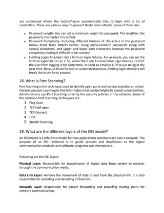 are automated where the tool/software automatically tries to login with a list of
credentials. There are various ways to prevent Brute Force attacks. Some of them are:
Password Length: You can set a minimum length for password. The lengthier the
password, the harder it is to find.
Password Complexity: Including different formats of characters in the password
makes brute force attacks harder. Using alpha-numeric passwords along with
special characters, and upper and lower case characters increase the password
complexity making it difficult to be cracked.
Limiting Login Attempts: Set a limit on login failures. For example, you can set the
limit on login failures as 3. So, when there are 3 consecutive login failures, restrict
the user from logging in for some time, or send an Email or OTP to use to log in the
next time. Because brute force is an automated process, limiting login attempts will
break the brute force process.
18. What is Port Scanning?
Port Scanning is the technique used to identify open ports and service available on a host.
Hackers use port scanning to find information that can be helpful to exploit vulnerabilities.
Administrators use Port Scanning to verify the security policies of the network. Some of
the common Port Scanning Techniques are:
1 Ping Scan
2 TCP Half-open
3 TCP Connect
4 UDP
5 Stealth Scanning
19. What are the different layers of the OSI model?
An OSI model is a reference model for how applications communicate over a network. The
purpose of an OSI reference is to guide vendors and developers so the digital
communication products and software programs can interoperate.
Following are the OSI layers:
Physical Layer: Responsible for transmission of digital data from sender to receiver
through the communication media,
Data Link Layer: Handles the movement of data to and from the physical link. It is also
responsible for encoding and decoding of data bits.
Network Layer: Responsible for packet forwarding and providing routing paths for
network communication.
 