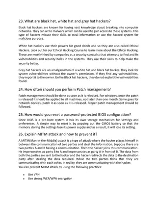 23. What are black hat, white hat and grey hat hackers?
Black hat hackers are known for having vast knowledge about breaking into computer
networks. They can write malware which can be used to gain access to these systems. This
type of hackers misuse their skills to steal information or use the hacked system for
malicious purpose.
White hat hackers use their powers for good deeds and so they are also called Ethical
Hackers. Look out for our Ethical Hacking Course to learn more about the Ethical Hacking.
These are mostly hired by companies as a security specialist that attempts to find and fix
vulnerabilities and security holes in the systems. They use their skills to help make the
security better.
Grey hat hackers are an amalgamation of a white hat and black hat hacker. They look for
system vulnerabilities without the owner's permission. If they find any vulnerabilities,
they report it to the owner. Unlike Black hat hackers, they do not exploit the vulnerabilities
found.
24. How often should you perform Patch management?
Patch management should be done as soon as it is released. For windows, once the patch
is released it should be applied to all machines, not later than one month. Same goes for
network devices, patch it as soon as it is released. Proper patch management should be
followed.
25. How would you reset a password-protected BIOS configuration?
Since BIOS is a pre-boot system it has its own storage mechanism for settings and
preferences. A simple way to reset is by popping out the CMOS battery so that the
memory storing the settings lose its power supply and as a result, it will lose its setting.
26. Explain MITM attack and how to prevent it?
A MITM(Man-in-the-Middle) attack is a type of attack where the hacker places himself in
between the communication of two parties and steal the information. Suppose there are
two parties A and B having a communication. Then the hacker joins this communication.
He impersonates as party B to A and impersonates as party A in front of B. The data from
both the parties are sent to the hacker and the hacker redirects the data to the destination
party after stealing the data required. While the two parties think that they are
communicating with each other, in reality, they are communicating with the hacker.
You can prevent MITM attack by using the following practices:
Use VPN
Use strong WEP/WPA encryption
 