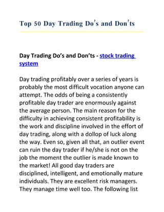 Top 50 Day Trading Do’s and Don’ts



Day Trading Do’s and Don’ts - stock trading
system

Day trading profitably over a series of years is
probably the most difficult vocation anyone can
attempt. The odds of being a consistently
profitable day trader are enormously against
the average person. The main reason for the
difficulty in achieving consistent profitability is
the work and discipline involved in the effort of
day trading, along with a dollop of luck along
the way. Even so, given all that, an outlier event
can ruin the day trader if he/she is not on the
job the moment the outlier is made known to
the market! All good day traders are
disciplined, intelligent, and emotionally mature
individuals. They are excellent risk managers.
They manage time well too. The following list
 