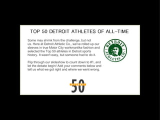 Some may shrink from the challenge, but not us. Here at Detroit Athletic Co., we've rolled up our sleeves in true Motor City workmanlike fashion and selected the Top 50 athletes in Detroit sports history. It wasn't easy, but someone had to do it. Flip through our slideshow to count down to #1, and let the debate begin! Add your comments below and tell us what we got right and where we went wrong. 