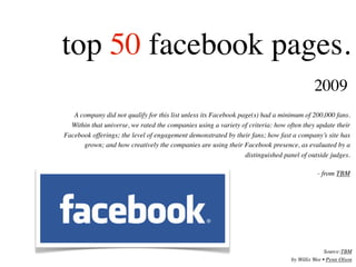 top 50 facebook pages.
                                                                                          2009
   A company did not qualify for this list unless its Facebook page(s) had a minimum of 200,000 fans.
  Within that universe, we rated the companies using a variety of criteria: how often they update their
Facebook offerings; the level of engagement demonstrated by their fans; how fast a company’s site has
      grown; and how creatively the companies are using their Facebook presence, as evaluated by a
                                                                 distinguished panel of outside judges.

                                                                                            - from TBM




                                                                                                Source:TBM
                                                                                 by Willis Wee • Penn Olson
 