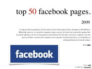 top 50 facebook pages.
A company did not qualify for this list unless its Facebook page(s) had a minimum of 200,000 fans.
Within that universe, we rated the companies using a variety of criteria: how often they update their
Facebook offerings; the level of engagement demonstrated by their fans; how fast a company’s site has
grown; and how creatively the companies are using their Facebook presence, as evaluated by a
distinguished panel of outside judges.
- from TBM
Source:TBM
by Willis Wee • Penn Olson
2009
 