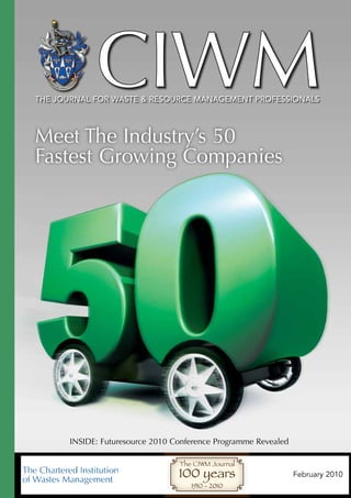 CIWM
The journal for wasTe & resource managemenT professionals




Meet The Industry’s 50
Fastest Growing Companies




      INSIDE: Futuresource 2010 Conference Programme Revealed

                                 The CIWM Journal
                                 100 years                      February 2010
                                    1910 - 2010
 