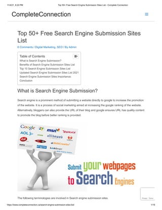 11/4/21, 8:22 PM Top 50+ Free Search Engine Submission Sites List - Complete Connection
https://www.completeconnection.ca/search-engine-submission-sites-list/ 1/19
Top 50+ Free Search Engine Submission Sites
List
6 Comments / Digital Marketing, SEO / By Admin
What is Search Engine Submission?
Search engine is a prominent method of submitting a website directly to google to increase the promotion
of the website. It is a process of social marketing aimed at increasing the google ranking of the website.
Alternatively, bloggers can also provide the URL of their blog and google ensures URL has quality content
to promote the blog before better ranking is provided.
The following terminologies are involved in Search engine submission sites.
Table of Contents
What is Search Engine Submission?
Benefits of Search Engine Submission Sites List
Top 10 Search Engine Submission Sites List
Updated Search Engine Submission Sites List 2021
Search Engine Submission Sites Importance:
Conclusion

Privacy - Terms
CompleteConnection
 