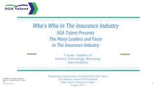 Who’s Who In The Insurance Industry
SGA Talent Presents
The Many Leaders and Faces
In The Insurance Industry
C-Suite - Leaders of
Finance, Technology, Marketing
Data Analytics
Prepared by: Sheila Greco, President/CEO, SGA Talent
Tere Masters, Senior Vice President
Dylan Greco, Research Analyst
August 2017
1
COPYRIGHT: The May Consulting
Group Inc, - DBA SGA Talent – August
2017
www.sgatalent.com
 