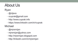 About Us
Ryan
• @ctjava
• rcuprak@gmail.com
• http://www.cuprak.info
• https://www.linkedin.com/in/rcuprak
Michael
• @mjremijan
• mjremijan@yahoo.com
• http://mjremijan.blogspot.com
• http://linkedin.com/in/mjremijan
 