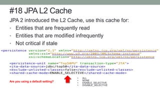 #18 JPA L2 Cache
JPA 2 introduced the L2 Cache, use this cache for:
• Entities that are frequently read
• Entities that are modified infrequently
• Not critical if stale
• L2 cache can consume large amounts of memory
• ALL
• NONE
• ENABLE_SELECTIVE
• DISABLE_SELECTIVE
Are you using a default setting?
 