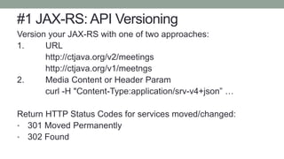 #1 JAX-RS: API Versioning
Version your JAX-RS with one of two approaches:
1. URL
http://ctjava.org/v2/meetings
http://ctjava.org/v1/meetngs
2. Media Content or Header Param
curl -H "Content-Type:application/srv-v4+json” …
Return HTTP Status Codes for services moved/changed:
• 301 Moved Permanently
• 302 Found
 