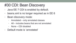 #30 CDI: Bean Discovery
• Java EE 7 CDI is enabled by default.
• beans.xml is no longer required as in EE 6
• Bean discovery mode:
• Annotated – only annotated classes
• All – includes beans that are not annotated
• None – CDI disabled
• Default mode is ‘annotated’
 