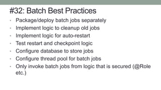 #32: Batch Best Practices
• Package/deploy batch jobs separately
• Implement logic to cleanup old jobs
• Implement logic for auto-restart
• Test restart and checkpoint logic
• Configure database to store jobs
• Configure thread pool for batch jobs
• Only invoke batch jobs from logic that is secured (@Role
etc.)
 