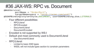 #36 JAX-WS: RPC vs. Document
• Four different possibilities:
• RPC/Literal
• RPC/Encoded
• Document/Literal
• Document/Encoded
• Encoded is not supported by WS-I
• Default and most commonly used is Document/Literal
• Use Document/Literal
• RPC/Literal:
• Limited to basic XSD types
• WSDL will not include types section to constrain parameters
 