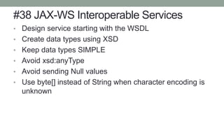 #38 JAX-WS Interoperable Services
• Design service starting with the WSDL
• Create data types using XSD
• Keep data types SIMPLE
• Avoid xsd:anyType
• Avoid sending Null values
• Use byte[] instead of String when character encoding is
unknown
 
