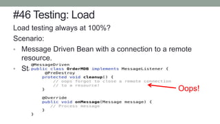 #46 Testing: Load
Load testing always at 100%?
Scenario:
• Message Driven Bean with a connection to a remote
resource.
• Standing pool size: 3
Oops!
 