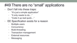 #49 There are no “small” applications
• Don’t fall into these traps:
• “It’s just a simple application”
• “It only needs to do…”
• “Code it up real quick…”
• EE Specification exists for a reason
• Multiple users
• Concurrency
• Multi-threading
• Transaction management
• External resources
• Messaging
 