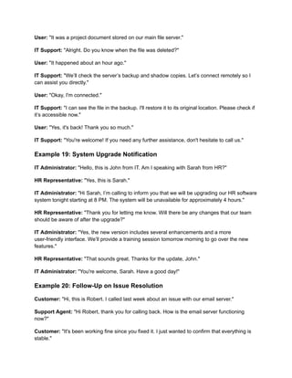 User: "It was a project document stored on our main file server."
IT Support: "Alright. Do you know when the file was deleted?"
User: "It happened about an hour ago."
IT Support: "We’ll check the server’s backup and shadow copies. Let’s connect remotely so I
can assist you directly."
User: "Okay, I'm connected."
IT Support: "I can see the file in the backup. I'll restore it to its original location. Please check if
it’s accessible now."
User: "Yes, it's back! Thank you so much."
IT Support: "You're welcome! If you need any further assistance, don't hesitate to call us."
Example 19: System Upgrade Notification
IT Administrator: "Hello, this is John from IT. Am I speaking with Sarah from HR?"
HR Representative: "Yes, this is Sarah."
IT Administrator: "Hi Sarah, I’m calling to inform you that we will be upgrading our HR software
system tonight starting at 8 PM. The system will be unavailable for approximately 4 hours."
HR Representative: "Thank you for letting me know. Will there be any changes that our team
should be aware of after the upgrade?"
IT Administrator: "Yes, the new version includes several enhancements and a more
user-friendly interface. We’ll provide a training session tomorrow morning to go over the new
features."
HR Representative: "That sounds great. Thanks for the update, John."
IT Administrator: "You're welcome, Sarah. Have a good day!"
Example 20: Follow-Up on Issue Resolution
Customer: "Hi, this is Robert. I called last week about an issue with our email server."
Support Agent: "Hi Robert, thank you for calling back. How is the email server functioning
now?"
Customer: "It's been working fine since you fixed it. I just wanted to confirm that everything is
stable."
 