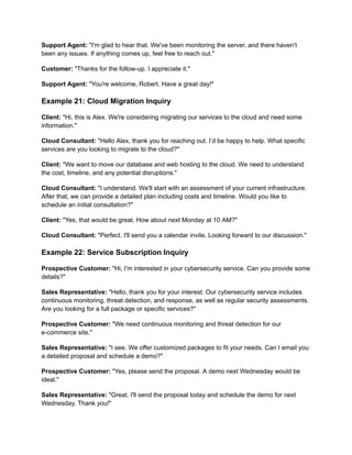Support Agent: "I'm glad to hear that. We've been monitoring the server, and there haven’t
been any issues. If anything comes up, feel free to reach out."
Customer: "Thanks for the follow-up. I appreciate it."
Support Agent: "You're welcome, Robert. Have a great day!"
Example 21: Cloud Migration Inquiry
Client: "Hi, this is Alex. We're considering migrating our services to the cloud and need some
information."
Cloud Consultant: "Hello Alex, thank you for reaching out. I’d be happy to help. What specific
services are you looking to migrate to the cloud?"
Client: "We want to move our database and web hosting to the cloud. We need to understand
the cost, timeline, and any potential disruptions."
Cloud Consultant: "I understand. We'll start with an assessment of your current infrastructure.
After that, we can provide a detailed plan including costs and timeline. Would you like to
schedule an initial consultation?"
Client: "Yes, that would be great. How about next Monday at 10 AM?"
Cloud Consultant: "Perfect. I'll send you a calendar invite. Looking forward to our discussion."
Example 22: Service Subscription Inquiry
Prospective Customer: "Hi, I'm interested in your cybersecurity service. Can you provide some
details?"
Sales Representative: "Hello, thank you for your interest. Our cybersecurity service includes
continuous monitoring, threat detection, and response, as well as regular security assessments.
Are you looking for a full package or specific services?"
Prospective Customer: "We need continuous monitoring and threat detection for our
e-commerce site."
Sales Representative: "I see. We offer customized packages to fit your needs. Can I email you
a detailed proposal and schedule a demo?"
Prospective Customer: "Yes, please send the proposal. A demo next Wednesday would be
ideal."
Sales Representative: "Great, I'll send the proposal today and schedule the demo for next
Wednesday. Thank you!"
 