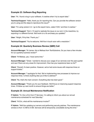 Example 23: Software Bug Reporting
User: "Hi, I found a bug in your software. It crashes when I try to export data."
Technical Support: "Hello, thank you for reporting this. Can you provide the software version
you’re using and the steps to reproduce the issue?"
User: "I'm using version 4.2. I go to the export menu, select 'CSV,' and then it crashes."
Technical Support: "Got it. I’ll need to replicate the issue on our end. In the meantime, try
exporting in a different format. We'll work on a fix and keep you updated."
User: "Alright, I'll try that. Thank you."
Technical Support: "You're welcome. We'll be in touch soon with a resolution."
Example 24: Quarterly Business Review (QBR) Call
Account Manager: "Hi James, this is Melissa from TechSolutions. Do you have a few minutes
for our quarterly business review?"
Client: "Hi Melissa, yes, I have some time."
Account Manager: "Great. I wanted to discuss your usage of our services over the past quarter
and see if there are any areas for improvement. How has your experience been so far?"
Client: "Overall, it's been positive. However, we've had some issues with response times on
support tickets."
Account Manager: "I apologize for that. We’re implementing new processes to improve our
response times. Is there anything else you’d like to address?"
Client: "No, that's the main concern. Everything else has been good."
Account Manager: "Thank you for your feedback. We'll focus on improving support response
times. I'll follow up next month to ensure things are better."
Example 25: Annual Maintenance Notification
IT Admin: "Hi, this is Eric from IT Services. I’m calling to inform you about our annual
maintenance scheduled for next Saturday."
Client: "Hi Eric, what will the maintenance involve?"
IT Admin: "We'll be updating our servers and performing security patches. The maintenance
window is from 12 AM to 6 AM. Services will be temporarily unavailable during this time."
 