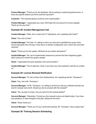 Product Manager: "Thank you for the feedback. We’re working on optimizing performance. Is
there any specific feature you think could be improved?"
Customer: "The reporting feature could be more customizable."
Product Manager: "I appreciate your input. We’ll take this into account for future updates.
Thank you for your time."
Example 28: Incident Management Call
Incident Manager: "Hello, this is Jason from IT Operations. Am I speaking with Carla?"
Client: "Yes, this is Carla."
Incident Manager: "Hi Carla, I’m calling to inform you that we’ve identified the cause of the
service disruption this morning. It was due to a network configuration error, which has now been
resolved."
Client: "Thank you for the update. Will there be any further disruptions?"
Incident Manager: "No, we’ve implemented measures to prevent this from happening again.
We’ll continue to monitor the system closely."
Client: "I appreciate the quick resolution and communication."
Incident Manager: "You’re welcome, Carla. If you have any more questions, feel free to contact
us."
Example 29: License Renewal Notification
Account Manager: "Hi, this is Karen from SoftwareHub. Am I speaking with Mr. Thompson?"
Client: "Yes, this is Mr. Thompson."
Account Manager: "Hi Mr. Thompson, I’m calling to remind you that your software licenses are
due for renewal next month. Would you like to proceed with the renewal?"
Client: "Yes, we plan to renew. Can you send me the renewal details?"
Account Manager: "Absolutely. I’ll email you the renewal invoice and details today. If you have
any questions or need changes to the plan, please let me know."
Client: "Great, thank you."
Account Manager: "Thank you for your continued business, Mr. Thompson. Have a great day!"
Example 30: Training Session Scheduling
 