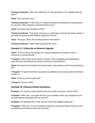Training Coordinator: "Hello, this is Steve from IT Training Solutions. Am I speaking with Ms.
Davis?"
Client: "Yes, this is Ms. Davis."
Training Coordinator: "Hi Ms. Davis, I’m calling to schedule the cybersecurity training session
for your team. When would be a convenient time for you?"
Client: "How about next Thursday at 2 PM?"
Training Coordinator: "That works. I’ll send you a confirmation email with the session details. If
you need any special accommodations, please let me know."
Client: "Thank you, Steve. We’re looking forward to the session."
Training Coordinator: "Great! Have a good day, Ms. Davis."
Example 31: Follow-Up on Network Upgrade
Client: "Hi, this is Carlos. We recently had a network upgrade and I wanted to check if
everything is running optimally."
IT Support: "Hello Carlos, let me check our records. Yes, the upgrade was completed last
week. Have you experienced any issues or noticed any improvements?"
Client: "No issues, and the performance seems better. Just wanted to confirm that everything is
fine."
IT Support: "I'm glad to hear that. If you notice any problems or have any questions, feel free to
contact us."
Client: "Thank you. Have a great day!"
IT Support: "You too, Carlos."
Example 32: Password Reset Assistance
Employee: "Hi, I forgot my login password and can’t access my account. Can you help?"
IT Support: "Hello, sure, I can assist with that. Can you please confirm your employee ID and
the email address associated with your account?"
Employee: "My employee ID is 12345, and my email is john.doe@company.com."
IT Support: "Thank you. I’ve sent a password reset link to your email. Please check your inbox
and follow the instructions to reset your password."
 