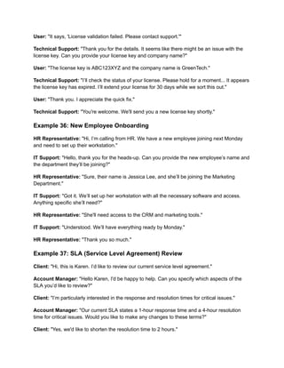 User: "It says, 'License validation failed. Please contact support.'"
Technical Support: "Thank you for the details. It seems like there might be an issue with the
license key. Can you provide your license key and company name?"
User: "The license key is ABC123XYZ and the company name is GreenTech."
Technical Support: "I’ll check the status of your license. Please hold for a moment... It appears
the license key has expired. I’ll extend your license for 30 days while we sort this out."
User: "Thank you. I appreciate the quick fix."
Technical Support: "You're welcome. We'll send you a new license key shortly."
Example 36: New Employee Onboarding
HR Representative: "Hi, I’m calling from HR. We have a new employee joining next Monday
and need to set up their workstation."
IT Support: "Hello, thank you for the heads-up. Can you provide the new employee’s name and
the department they’ll be joining?"
HR Representative: "Sure, their name is Jessica Lee, and she’ll be joining the Marketing
Department."
IT Support: "Got it. We’ll set up her workstation with all the necessary software and access.
Anything specific she’ll need?"
HR Representative: "She'll need access to the CRM and marketing tools."
IT Support: "Understood. We’ll have everything ready by Monday."
HR Representative: "Thank you so much."
Example 37: SLA (Service Level Agreement) Review
Client: "Hi, this is Karen. I’d like to review our current service level agreement."
Account Manager: "Hello Karen, I'd be happy to help. Can you specify which aspects of the
SLA you’d like to review?"
Client: "I’m particularly interested in the response and resolution times for critical issues."
Account Manager: "Our current SLA states a 1-hour response time and a 4-hour resolution
time for critical issues. Would you like to make any changes to these terms?"
Client: "Yes, we'd like to shorten the resolution time to 2 hours."
 