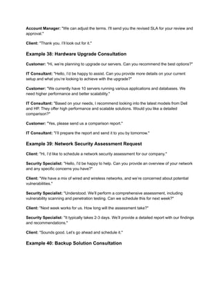 Account Manager: "We can adjust the terms. I'll send you the revised SLA for your review and
approval."
Client: "Thank you. I’ll look out for it."
Example 38: Hardware Upgrade Consultation
Customer: "Hi, we’re planning to upgrade our servers. Can you recommend the best options?"
IT Consultant: "Hello, I’d be happy to assist. Can you provide more details on your current
setup and what you’re looking to achieve with the upgrade?"
Customer: "We currently have 10 servers running various applications and databases. We
need higher performance and better scalability."
IT Consultant: "Based on your needs, I recommend looking into the latest models from Dell
and HP. They offer high performance and scalable solutions. Would you like a detailed
comparison?"
Customer: "Yes, please send us a comparison report."
IT Consultant: "I’ll prepare the report and send it to you by tomorrow."
Example 39: Network Security Assessment Request
Client: "Hi, I’d like to schedule a network security assessment for our company."
Security Specialist: "Hello, I'd be happy to help. Can you provide an overview of your network
and any specific concerns you have?"
Client: "We have a mix of wired and wireless networks, and we’re concerned about potential
vulnerabilities."
Security Specialist: "Understood. We’ll perform a comprehensive assessment, including
vulnerability scanning and penetration testing. Can we schedule this for next week?"
Client: "Next week works for us. How long will the assessment take?"
Security Specialist: "It typically takes 2-3 days. We’ll provide a detailed report with our findings
and recommendations."
Client: "Sounds good. Let’s go ahead and schedule it."
Example 40: Backup Solution Consultation
 