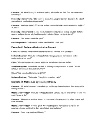 Customer: "Hi, we’re looking for a reliable backup solution for our data. Can you recommend
something?"
Backup Specialist: "Hello, I’d be happy to assist. Can you provide more details on the size of
your data and your backup requirements?"
Customer: "We have about 5 TB of data, and we need daily backups with a retention period of
30 days."
Backup Specialist: "Based on your needs, I recommend our cloud backup solution. It offers
secure, scalable storage with flexible retention policies. Would you like a demo?"
Customer: "Yes, a demo would be great."
Backup Specialist: "I’ll schedule a demo for tomorrow. Thank you."
Example 41: Software Customization Request
Client: "Hi, we need some customizations in our CRM software. Can you help?"
Software Engineer: "Hello, I’d be happy to help. Can you provide more details on the
customizations you need?"
Client: "We need custom reports and additional fields in the customer profiles."
Software Engineer: "Understood. I’ll need to review your requirements in detail. Can we
schedule a meeting to discuss this further?"
Client: "Yes, how about tomorrow at 2 PM?"
Software Engineer: "That works. I’ll send you a meeting invite."
Example 42: Mobile App Development Inquiry
Customer: "Hi, we’re interested in developing a mobile app for our business. Can you provide
some guidance?"
Mobile App Developer: "Hello, I’d be happy to assist. Can you provide an overview of what you
want the app to do?"
Customer: "We want an app that allows our customers to browse products, place orders, and
track deliveries."
Mobile App Developer: "Sounds great. We’ll need to gather more details to provide an
accurate estimate and timeline. Can we schedule a consultation?"
Customer: "Sure, how about next Monday?"
 