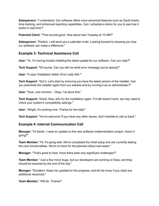Salesperson: "I understand. Our software offers more advanced features such as Gantt charts,
time tracking, and enhanced reporting capabilities. Can I schedule a demo for you to see how it
works in real time?"
Potential Client: "That sounds good. How about next Tuesday at 10 AM?"
Salesperson: "Perfect, I will send you a calendar invite. Looking forward to showing you how
our software can make a difference."
Example 3: Technical Assistance Call
User: "Hi, I'm having trouble installing the latest update for our software. Can you help?"
Tech Support: "Of course. Can you tell me what error message you're seeing?"
User: "It says 'Installation failed: Error code 404.'"
Tech Support: "Got it. Let's start by ensuring you have the latest version of the installer. Can
you download the installer again from our website and try running it as an administrator?"
User: "Sure, one moment... Okay, I’ve done that."
Tech Support: "Great. Now, let's try the installation again. If it still doesn't work, we may need to
check your system's compatibility settings."
User: "Alright, it's working now. Thanks for the help!"
Tech Support: "You're welcome! If you have any other issues, don't hesitate to call us back."
Example 4: Internal Communication Call
Manager: "Hi Sarah, I need an update on the new software implementation project. How's it
going?"
Team Member: "Hi, it's going well. We've completed the initial setup and are currently testing
the core functionalities. We're on track for the planned rollout next week."
Manager: "That's great to hear. Have there been any significant challenges?"
Team Member: "Just a few minor bugs, but our developers are working on fixes, and they
should be resolved by the end of the day."
Manager: "Excellent. Keep me updated on the progress, and let me know if you need any
additional resources."
Team Member: "Will do. Thanks!"
 