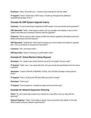 Employee: "Okay, I’ll try that now... It seems to be working fine with the cable."
IT Support: "Great. It looks like a Wi-Fi issue. I’ll walk you through some additional
troubleshooting steps to fix it."
Example 46: ERP System Upgrade Inquiry
Customer: "Hi, we’re planning to upgrade our ERP system. Can you provide some guidance?"
ERP Specialist: "Hello, I’d be happy to assist. Can you provide more details on your current
system and what you’re looking to achieve with the upgrade?"
Customer: "We’re using an older version of SAP and need to upgrade to the latest version for
better performance and new features."
ERP Specialist: "Understood. We’ll need to assess your current setup and create an upgrade
plan. Can we schedule an assessment next week?"
Customer: "Yes, next week works."
ERP Specialist: "Great. I’ll send you a confirmation email."
Example 47: Virtual Machine Setup Request
Developer: "Hi, I need a new virtual machine set up for my project. Can you help?"
IT Support: "Hello, sure, I can assist with that. Can you provide the specifications for the virtual
machine?"
Developer: "I need a VM with 8 GB RAM, 4 CPUs, and 100 GB of storage running Ubuntu
20.04."
IT Support: "Got it. I’ll set up the VM and notify you once it’s ready."
Developer: "Thank you!"
IT Support: "You're welcome. It should be ready by the end of the day."
Example 48: Network Expansion Planning
Client: "Hi, we’re planning to expand our network to a new office. Can you help with the
planning?"
Network Engineer: "Hello, I’d be happy to assist. Can you provide more details on the new
office location and your network requirements?"
 