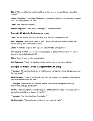 Client: "The new office is in another building, and we need to connect it to our main office
network."
Network Engineer: "Understood. We’ll need to assess the infrastructure and create a network
plan. Can we schedule a site visit?"
Client: "Yes, how about Friday?"
Network Engineer: "Friday works. I’ll send you a confirmation email."
Example 49: Website Performance Issue
Client: "Hi, our website is running very slow. Can you help identify the issue?"
Web Developer: "Hello, I’d be happy to help. Can you provide more details on when you
started noticing the performance issues?"
Client: "It started a couple of days ago, and it seems to be getting worse."
Web Developer: "We’ll need to run some diagnostics to identify the issue. Can you provide
access to your website's backend?"
Client: "Sure, I’ll send you the access details."
Web Developer: "Thank you. We’ll investigate and get back to you with a solution."
Example 50: Mobile Device Management (MDM) Setup
IT Manager: "Hi, we’re looking to set up mobile device management for our company devices.
Can you assist?"
MDM Specialist: "Hello, I’d be happy to help. Can you provide more details on the number of
devices and the features you need?"
IT Manager: "We have about 50 devices, and we need remote management, security
enforcement, and app distribution."
MDM Specialist: "Understood. We’ll set up an MDM solution that meets your needs. Can we
schedule a consultation to discuss this further?"
IT Manager: "Yes, how about next Wednesday?"
MDM Specialist: "Wednesday works. I’ll send you a calendar invite."
 