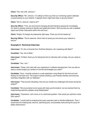 Client: "Yes, this is Mr. Johnson."
Security Officer: "Mr. Johnson, I’m calling to inform you that our monitoring system detected
unusual activity on your network. It appears there might have been a security breach."
Client: "Oh no, what do I need to do?"
Security Officer: "First, we recommend changing all administrative passwords immediately.
Our team is already working to identify and isolate the breach. We’ll provide you with a detailed
report and further instructions within the next hour."
Client: "Alright, I'll change the passwords right away. Thank you for the heads-up."
Security Officer: "You're welcome. We’re here to assist you and ensure your network is
secure."
Example 8: Technical Interview
Interviewer: "Hi, this is Amanda from TechHire Solutions. Am I speaking with Mark?"
Candidate: "Yes, this is Mark."
Interviewer: "Hi Mark, thank you for taking the time to interview with us today. Are you ready to
begin?"
Candidate: "Yes, I am."
Interviewer: "Great. Let's start with your experience in software development. Can you tell me
about a recent project you worked on and the technologies you used?"
Candidate: "Sure. I recently worked on a web application using React for the front end and
Node.js for the back end. The project involved creating a user-friendly interface and ensuring
seamless integration with our database."
Interviewer: "That sounds interesting. How did you handle any challenges that arose during the
project?"
Candidate: "We encountered some issues with data synchronization, but we resolved them by
implementing real-time updates using WebSockets."
Interviewer: "Impressive. Let's move on to a technical question. How would you optimize a slow
SQL query?"
Candidate: "I would start by analyzing the query execution plan to identify bottlenecks. Then, I
would look into indexing key columns, optimizing joins, and possibly restructuring the query for
better performance."
 